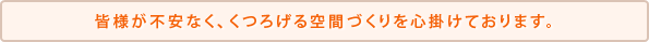 皆様が不安なく、くつろげる空間づくりを心掛けております。