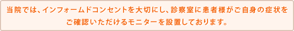 当院では、インフォームドコンセントを大切にし、診察室に患者様がご自身の症状をご確認いただけるモニターを設置しております。